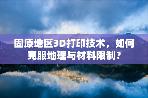 固原地区3D打印技术，如何克服地理与材料限制？