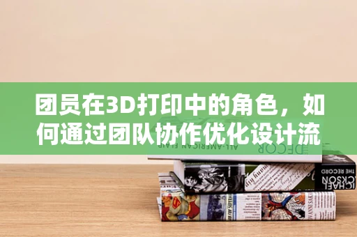 团员在3D打印中的角色，如何通过团队协作优化设计流程？