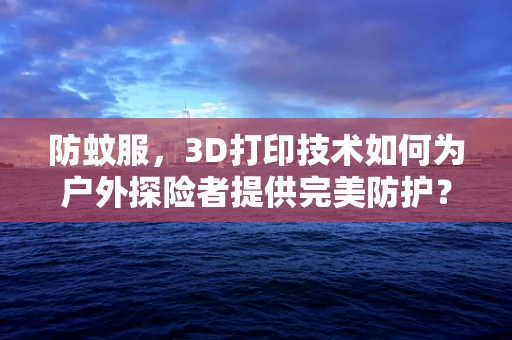 防蚊服，3D打印技术如何为户外探险者提供完美防护？