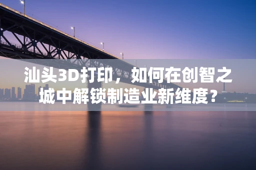 汕头3D打印，如何在创智之城中解锁制造业新维度？