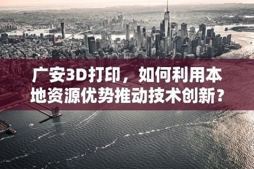 广安3D打印，如何利用本地资源优势推动技术创新？