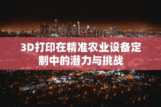 3D打印在精准农业设备定制中的潜力与挑战