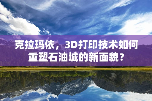 克拉玛依，3D打印技术如何重塑石油城的新面貌？