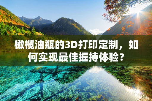 橄榄油瓶的3D打印定制，如何实现最佳握持体验？