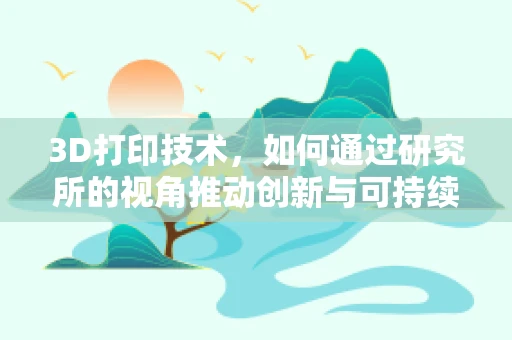 3D打印技术，如何通过研究所的视角推动创新与可持续发展？