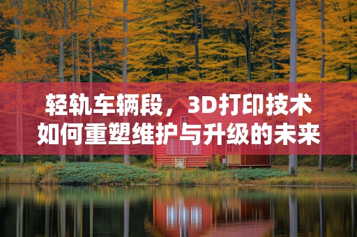 轻轨车辆段，3D打印技术如何重塑维护与升级的未来？