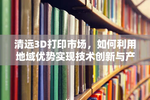 清远3D打印市场，如何利用地域优势实现技术创新与产业升级？