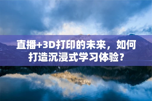 直播+3D打印的未来，如何打造沉浸式学习体验？
