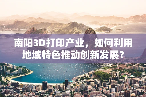 南阳3D打印产业，如何利用地域特色推动创新发展？