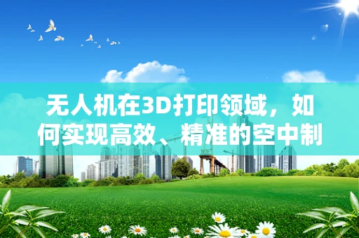 无人机在3D打印领域，如何实现高效、精准的空中制造？