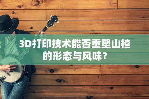 3D打印技术能否重塑山楂的形态与风味？