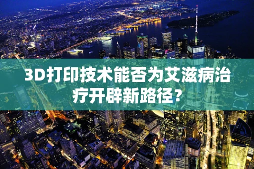 3D打印技术能否为艾滋病治疗开辟新路径？
