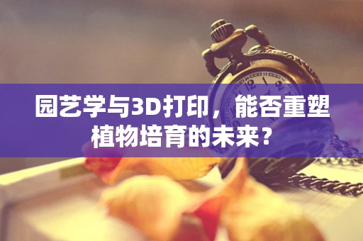 园艺学与3D打印，能否重塑植物培育的未来？