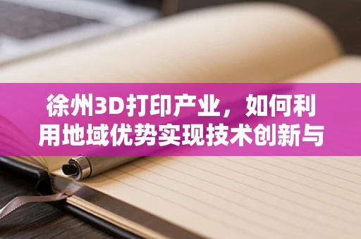 徐州3D打印产业，如何利用地域优势实现技术创新与产业升级？