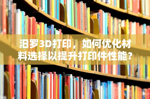 汨罗3D打印，如何优化材料选择以提升打印件性能？