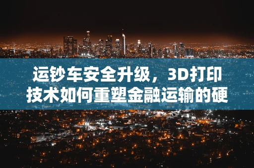 运钞车安全升级，3D打印技术如何重塑金融运输的硬核防护？