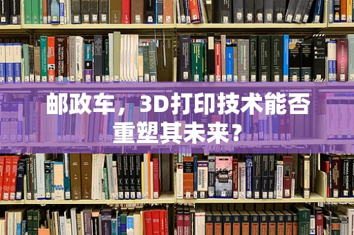 邮政车，3D打印技术能否重塑其未来？