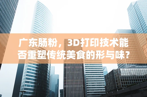 广东肠粉，3D打印技术能否重塑传统美食的形与味？