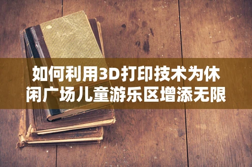如何利用3D打印技术为休闲广场儿童游乐区增添无限乐趣？