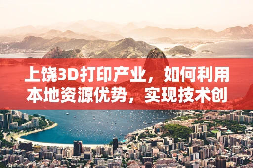上饶3D打印产业，如何利用本地资源优势，实现技术创新与可持续发展？