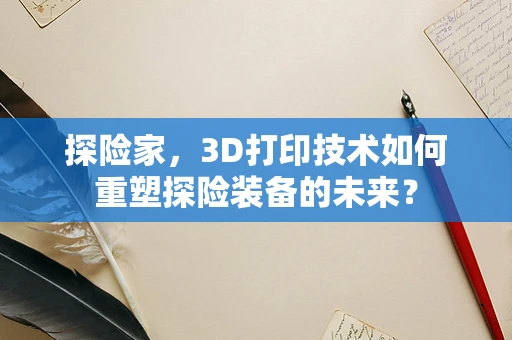 探险家，3D打印技术如何重塑探险装备的未来？