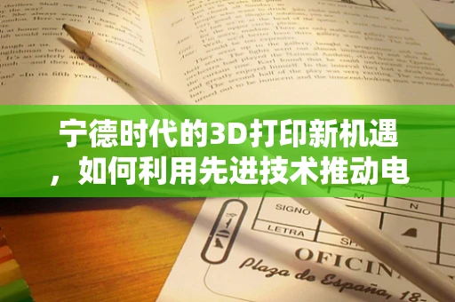 宁德时代的3D打印新机遇，如何利用先进技术推动电池制造的绿色转型？