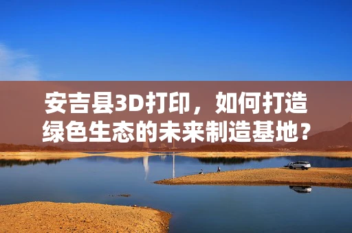 安吉县3D打印，如何打造绿色生态的未来制造基地？