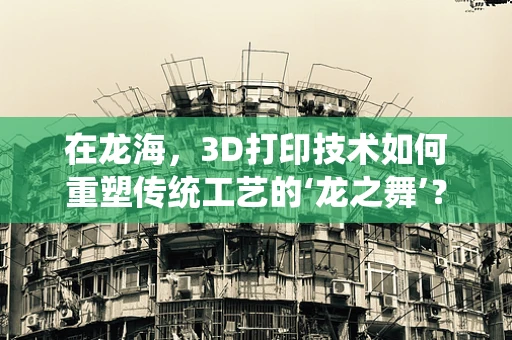 在龙海，3D打印技术如何重塑传统工艺的‘龙之舞’？