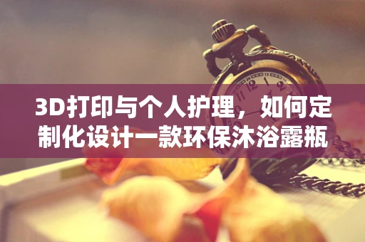 3D打印与个人护理，如何定制化设计一款环保沐浴露瓶？