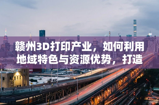 赣州3D打印产业，如何利用地域特色与资源优势，打造特色化发展路径？