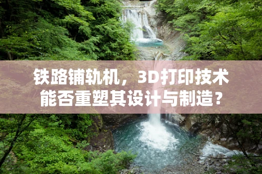 铁路铺轨机，3D打印技术能否重塑其设计与制造？