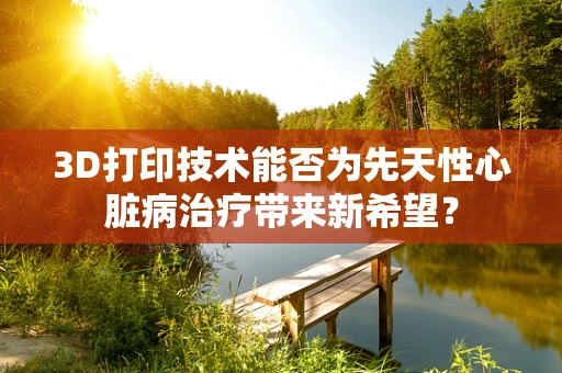 3D打印技术能否为先天性心脏病治疗带来新希望？