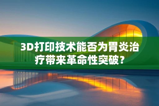 3D打印技术能否为胃炎治疗带来革命性突破？