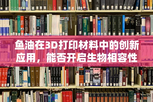 鱼油在3D打印材料中的创新应用，能否开启生物相容性材料的新纪元？