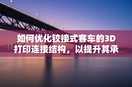 如何优化铰接式客车的3D打印连接结构，以提升其承载能力和耐用性？