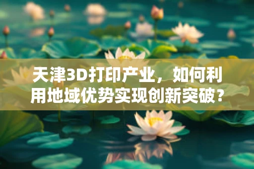 天津3D打印产业，如何利用地域优势实现创新突破？