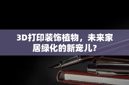 3D打印装饰植物，未来家居绿化的新宠儿？