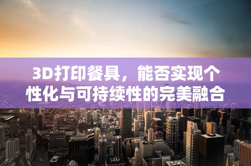 3D打印餐具，能否实现个性化与可持续性的完美融合？