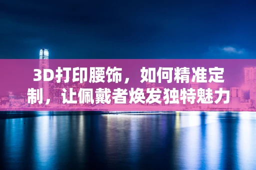 3D打印腰饰，如何精准定制，让佩戴者焕发独特魅力？