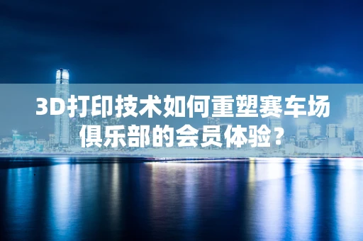 3D打印技术如何重塑赛车场俱乐部的会员体验？