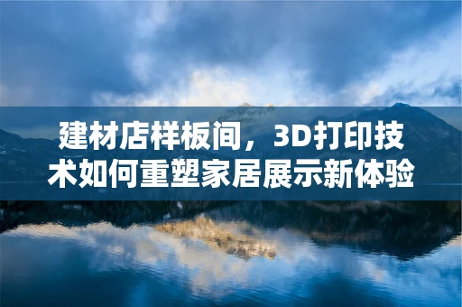 建材店样板间，3D打印技术如何重塑家居展示新体验？
