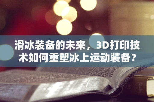 滑冰装备的未来，3D打印技术如何重塑冰上运动装备？