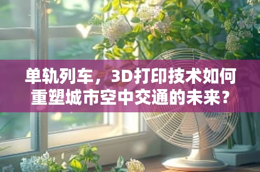 单轨列车，3D打印技术如何重塑城市空中交通的未来？