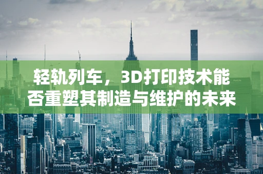 轻轨列车，3D打印技术能否重塑其制造与维护的未来？