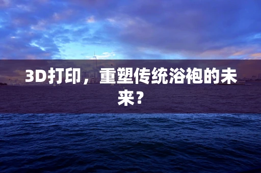 3D打印，重塑传统浴袍的未来？