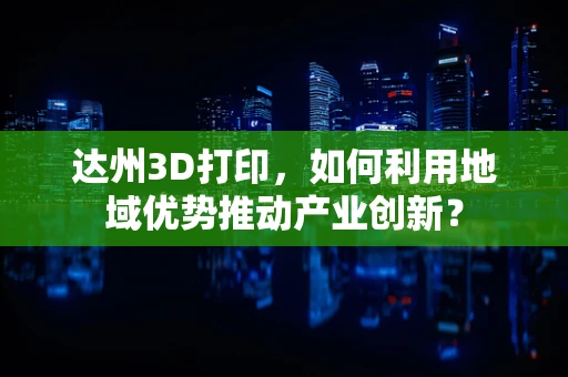 达州3D打印，如何利用地域优势推动产业创新？