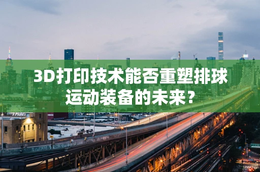 3D打印技术能否重塑排球运动装备的未来？