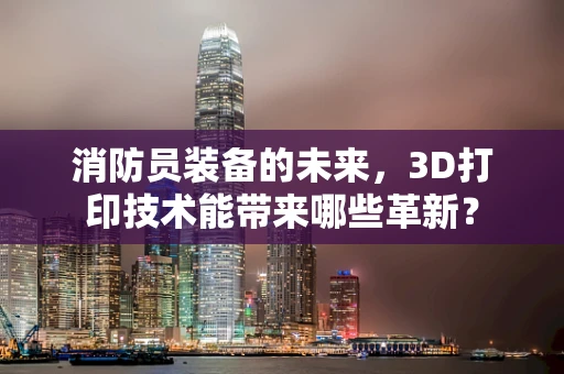 消防员装备的未来，3D打印技术能带来哪些革新？