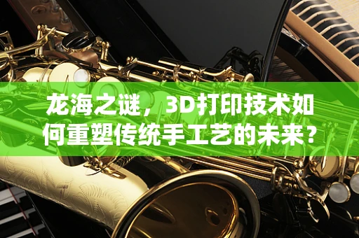 龙海之谜，3D打印技术如何重塑传统手工艺的未来？