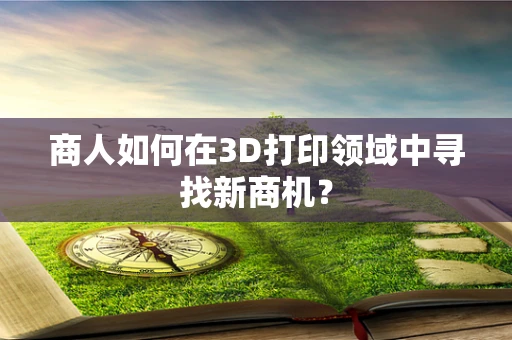 商人如何在3D打印领域中寻找新商机？